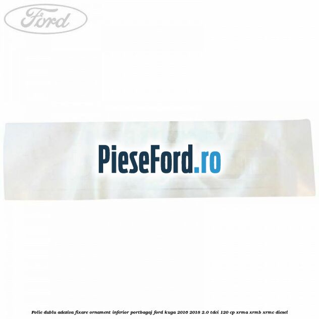 Folie dublu adeziva fixare ornament inferior portbagaj Ford Kuga 2016-2018 2.0 TDCi 120 cp Folie dublu adeziva fixare ornament inferior portbagaj Ford Kuga 2016-2018 2.0 TDCi 120 cp XRMA, XRMB, XRMC diesel