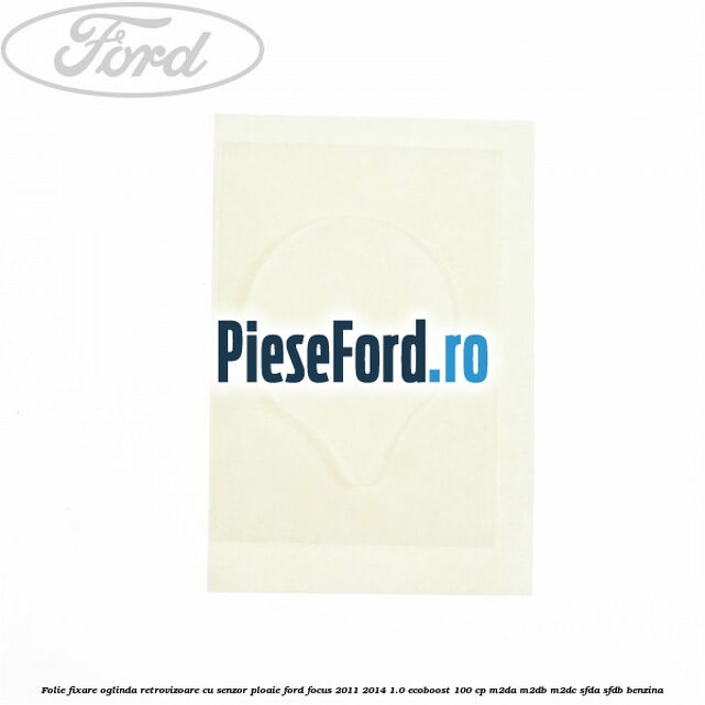 Folie fixare oglinda retrovizoare cu senzor ploaie Ford Focus 2011-2014 1.0 EcoBoost 100 cp M2DA, M2DB, M2DC, SFDA, SFDB benzina