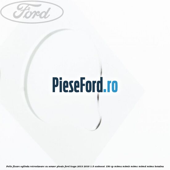 Folie fixare oglinda retrovizoare cu senzor ploaie Ford Kuga 2013-2016 1.5 EcoBoost 150 cp M8MA, M8MB, M8MC, M8MD, M8ME benzina