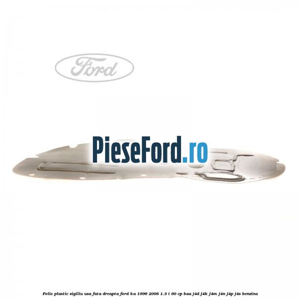 Folie plastic sigiliu usa fata dreapta Ford Ka 1996-2008 1.3 i 60 cp BAA, J4D, J4K, J4M, J4N, J4P, J4S benzina