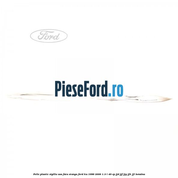 Folie plastic sigiliu usa fata stanga Ford Ka 1996-2008 1.3 i 49 cp JJD, JJF, JJG, JJH, JJL benzina