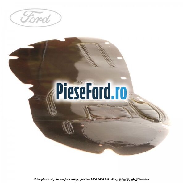Folie plastic sigiliu usa fata stanga Ford Ka 1996-2008 1.3 i 49 cp JJD, JJF, JJG, JJH, JJL benzina