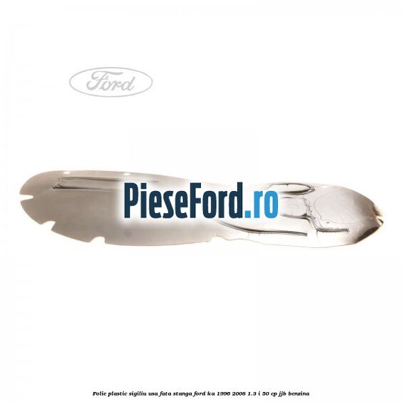 Folie plastic sigiliu usa fata stanga Ford Ka 1996-2008 1.3 i 50 cp Folie plastic sigiliu usa fata stanga Ford Ka 1996-2008 1.3 i 50 cp JJB benzina