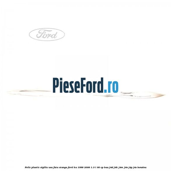 Folie plastic sigiliu usa fata stanga Ford Ka 1996-2008 1.3 i 60 cp Folie plastic sigiliu usa fata stanga Ford Ka 1996-2008 1.3 i 60 cp BAA, J4D, J4K, J4M, J4N, J4P, J4S benzina