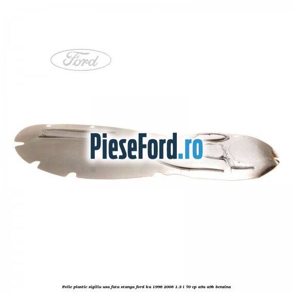 Folie plastic sigiliu usa fata stanga Ford Ka 1996-2008 1.3 i 70 cp A9A, A9B benzina