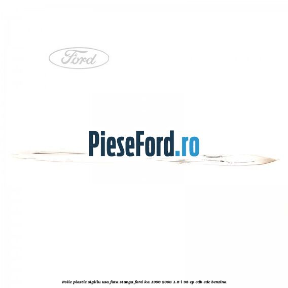Folie plastic sigiliu usa fata stanga Ford Ka 1996-2008 1.6 i 95 cp CDB, CDC benzina