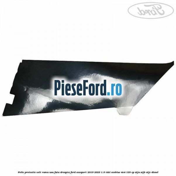 Folie protectie colt rama usa fata dreapta Ford EcoSport 2019-2023 1.5 TDCi EcoBlue 4x4 125 cp ZTJA, ZTJB, ZTJC diesel