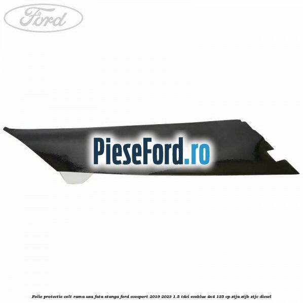 Folie protectie colt rama usa fata stanga Ford EcoSport 2019-2023 1.5 TDCi EcoBlue 4x4 125 cp Folie protectie colt rama usa fata stanga Ford EcoSport 2019-2023 1.5 TDCi EcoBlue 4x4 125 cp ZTJA, ZTJB, ZTJC diesel