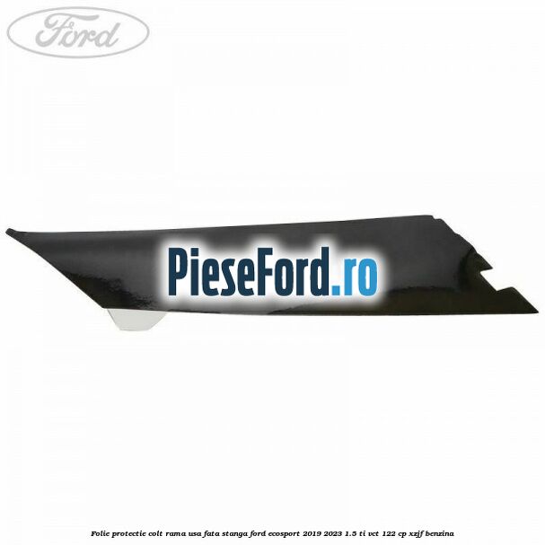 Folie protectie colt rama usa fata stanga Ford EcoSport 2019-2023 1.5 Ti-VCT 122 cp XZJF benzina