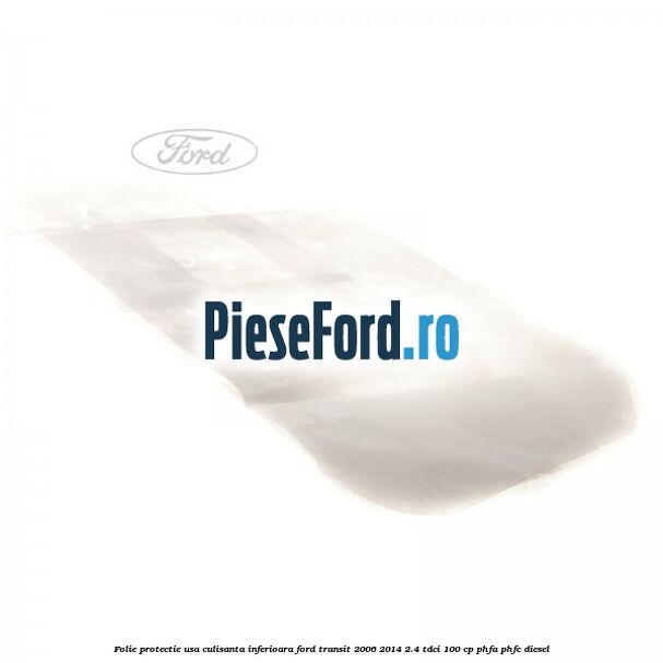 Folie protectie usa culisanta inferioara Ford Transit 2006-2014 2.4 TDCi 100 cp Folie protectie usa culisanta inferioara Ford Transit 2006-2014 2.4 TDCi 100 cp PHFA, PHFC diesel