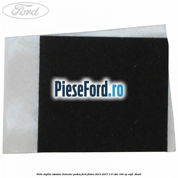 Folie sigiliu adeziva elemente podea Ford Fiesta 2013-2017 1.5 TDCi 100 cp XUJH diesel