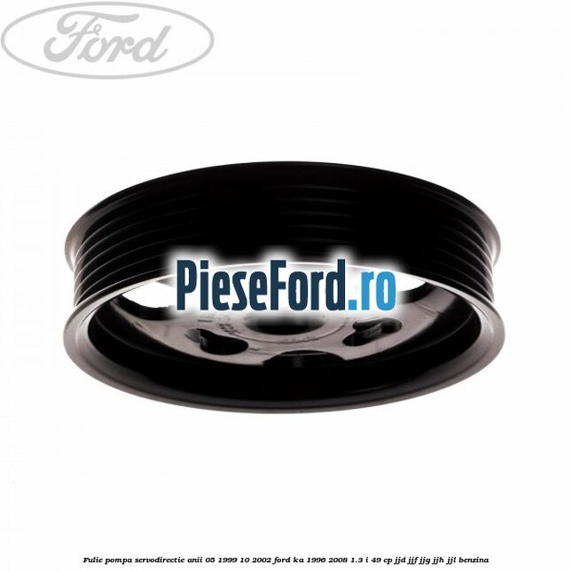 Fulie pompa servodirectie anii 05/1999-10/2002 Ford Ka 1996-2008 1.3 i 49 cp JJD, JJF, JJG, JJH, JJL benzina