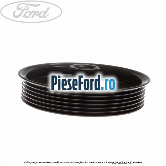 Fulie pompa servodirectie anii 10/2002-09/2008 Ford Ka 1996-2008 1.3 i 49 cp JJD, JJF, JJG, JJH, JJL benzina