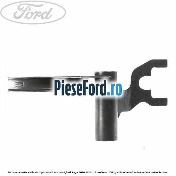 Furca marsarier cutie 6 trepte MMT6 sau VMT6 Ford Kuga 2016-2018 1.5 EcoBoost 150 cp Furca marsarier cutie 6 trepte MMT6 sau VMT6 Ford Kuga 2016-2018 1.5 EcoBoost 150 cp M8MA, M8MB, M8MC, M8MD, M8ME benzina
