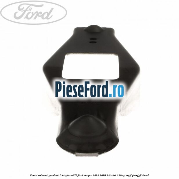 Furca rulment presiune 5 trepte MT75 Ford Ranger 2012-2015 2.2 TDCi 120 cp ENPF, GBVAJPF diesel