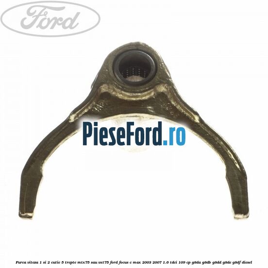 Furca viteza 1 si 2 cutie 5 trepte MTX75 sau VXT75 Ford Focus C-Max 2003-2007 1.6 TDCi 109 cp Furca viteza 1 si 2 cutie 5 trepte MTX75 sau VXT75 Ford Focus C-Max 2003-2007 1.6 TDCi 109 cp G8DA, G8DB, G8DD, G8DE, G8DF diesel