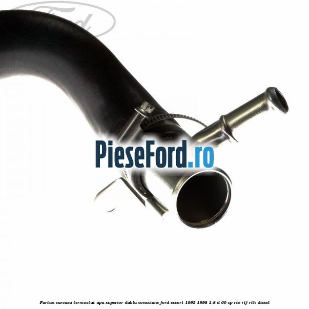 Furtun carcasa termostat apa superior dubla conexiune Ford Escort 1995-1998 1.8 D 60 cp RTE, RTF, RTH diesel