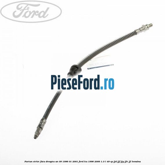 Furtun etrier fata dreapta an 09/1996-01/2001 Ford Ka 1996-2008 1.3 i 49 cp JJD, JJF, JJG, JJH, JJL benzina
