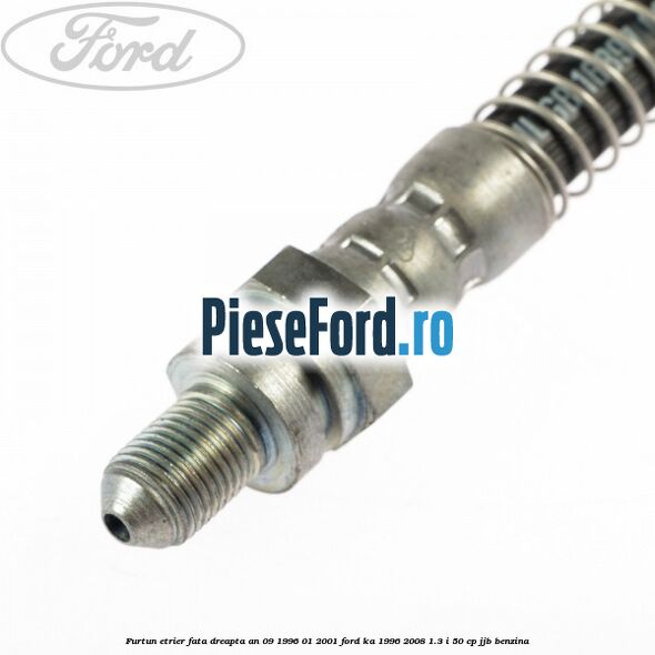 Furtun etrier fata dreapta an 09/1996-01/2001 Ford Ka 1996-2008 1.3 i 50 cp JJB benzina