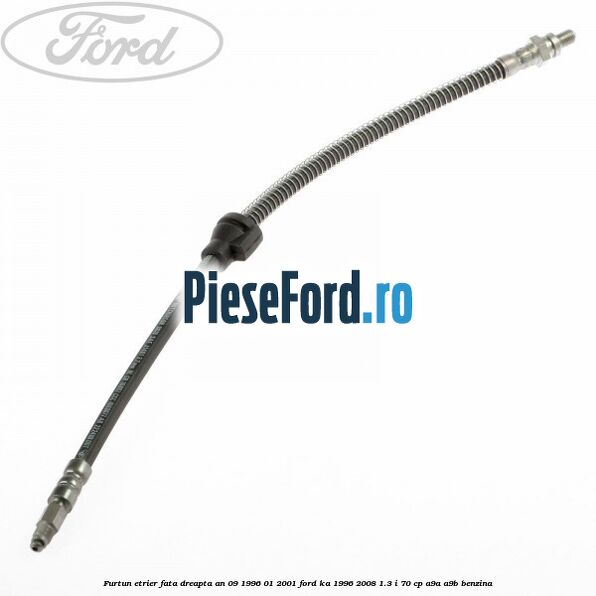 Furtun etrier fata dreapta an 09/1996-01/2001 Ford Ka 1996-2008 1.3 i 70 cp A9A, A9B benzina