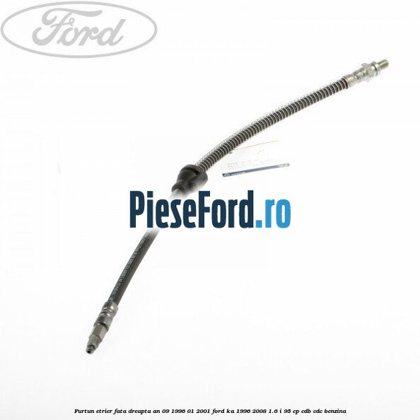 Furtun etrier fata dreapta an 09/1996-01/2001 Ford Ka 1996-2008 1.6 i 95 cp CDB, CDC benzina