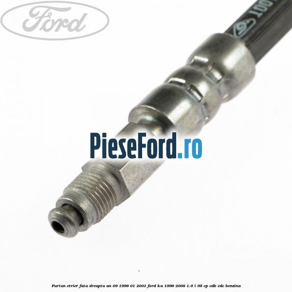 Furtun etrier fata dreapta an 09/1996-01/2001 Ford Ka 1996-2008 1.6 i 95 cp CDB, CDC benzina