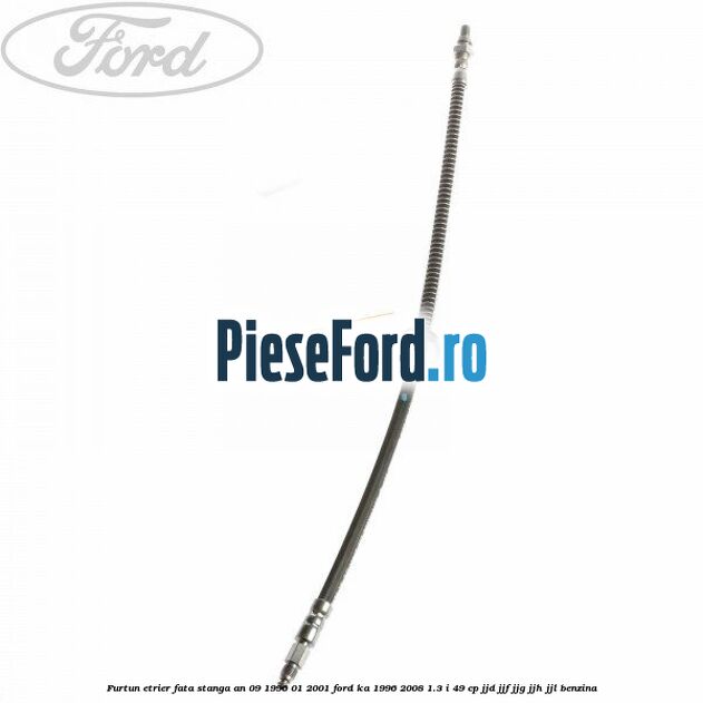 Furtun etrier fata stanga an 09/1996-01/2001 Ford Ka 1996-2008 1.3 i 49 cp JJD, JJF, JJG, JJH, JJL benzina