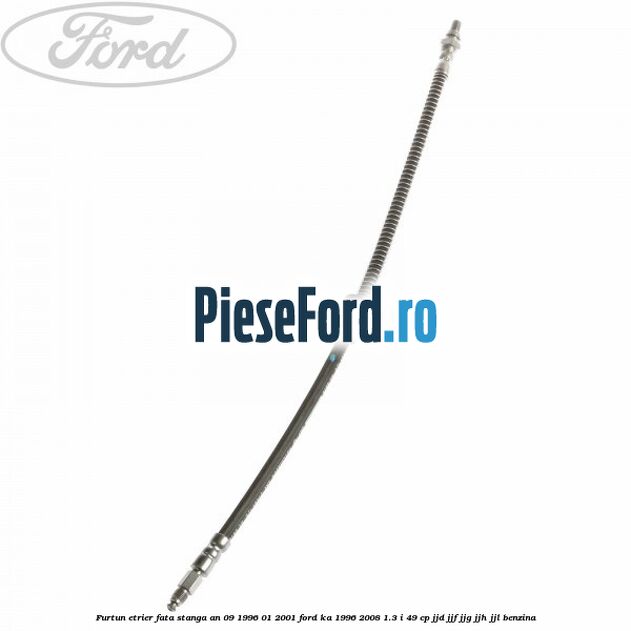 Furtun etrier fata stanga an 09/1996-01/2001 Ford Ka 1996-2008 1.3 i 49 cp JJD, JJF, JJG, JJH, JJL benzina