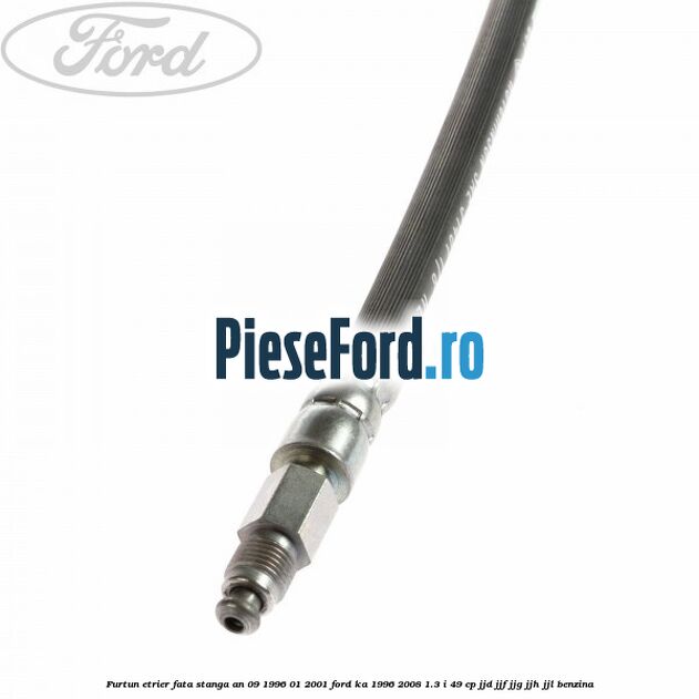 Furtun etrier fata stanga an 09/1996-01/2001 Ford Ka 1996-2008 1.3 i 49 cp JJD, JJF, JJG, JJH, JJL benzina