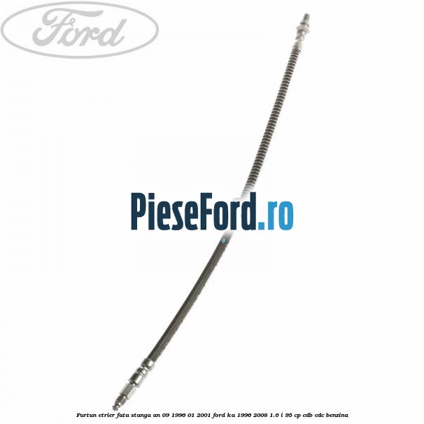 Furtun etrier fata stanga an 09/1996-01/2001 Ford Ka 1996-2008 1.6 i 95 cp CDB, CDC benzina
