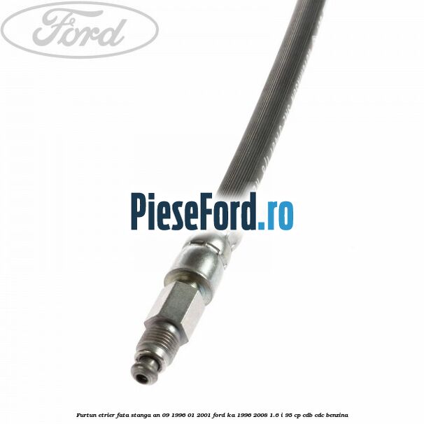 Furtun etrier fata stanga an 09/1996-01/2001 Ford Ka 1996-2008 1.6 i 95 cp CDB, CDC benzina