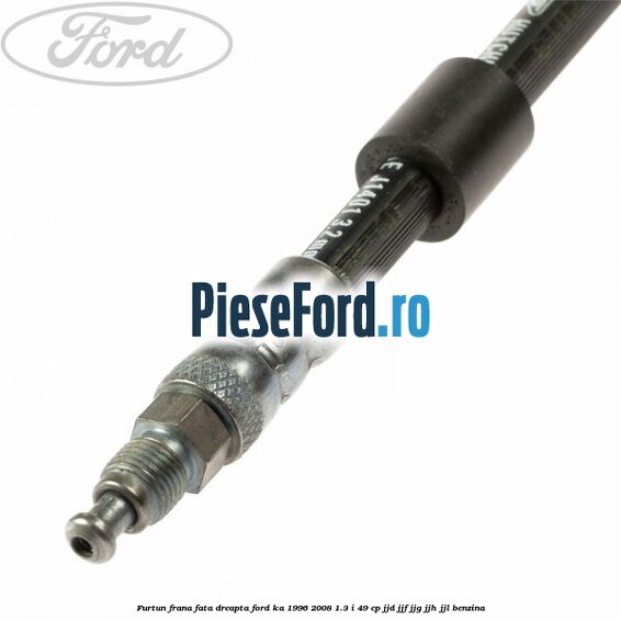 Furtun frana fata dreapta Ford Ka 1996-2008 1.3 i 49 cp JJD, JJF, JJG, JJH, JJL benzina