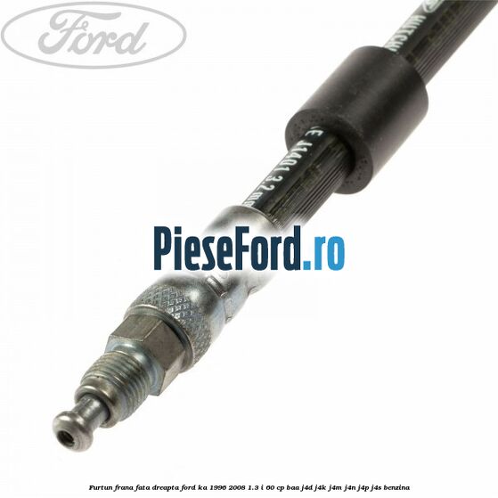Furtun frana fata dreapta Ford Ka 1996-2008 1.3 i 60 cp BAA, J4D, J4K, J4M, J4N, J4P, J4S benzina