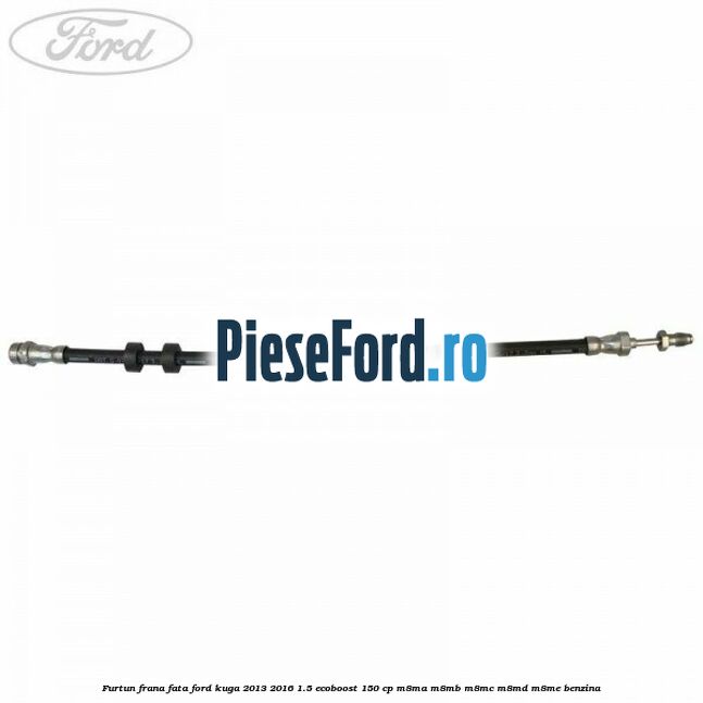 Furtun frana fata Ford Kuga 2013-2016 1.5 EcoBoost 150 cp M8MA, M8MB, M8MC, M8MD, M8ME benzina