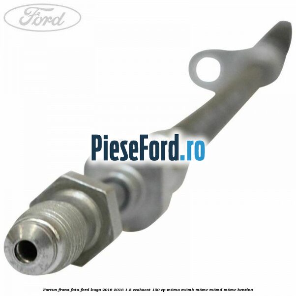 Furtun frana fata Ford Kuga 2016-2018 1.5 EcoBoost 150 cp Furtun frana fata Ford Kuga 2016-2018 1.5 EcoBoost 150 cp M8MA, M8MB, M8MC, M8MD, M8ME benzina