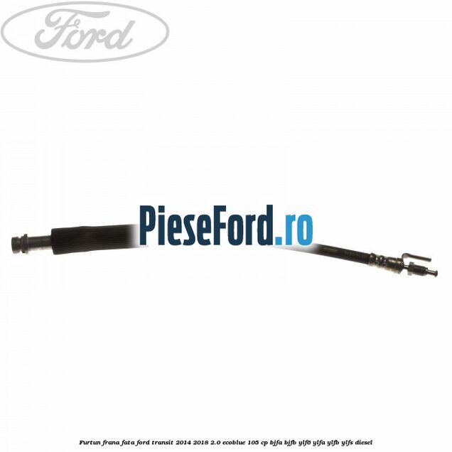 Furtun frana fata Ford Transit 2014-2018 2.0 EcoBlue 105 cp BJFA, BJFB, YLF6, YLFA, YLFB, YLFS diesel