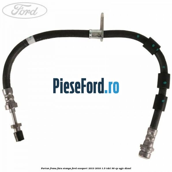 Furtun frana fata stanga Ford EcoSport 2013-2018 1.5 TDCi 90 cp UGJE diesel