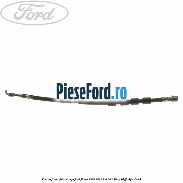 Furtun frana fata stanga Ford Fiesta 2008-2012 1.6 TDCi 75 cp HHJF, UBJA diesel