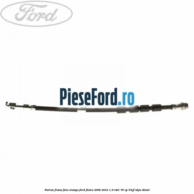 Furtun frana fata stanga Ford Fiesta 2008-2012 1.6 TDCi 75 cp HHJF, UBJA diesel