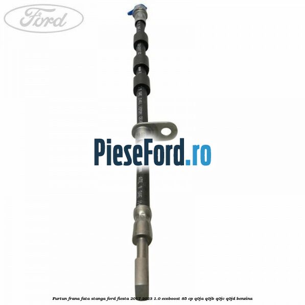 Furtun frana fata stanga Ford Fiesta 2017-2023 1.0 EcoBoost 85 cp Q0JA, Q0JB, Q0JC, Q0JD benzina