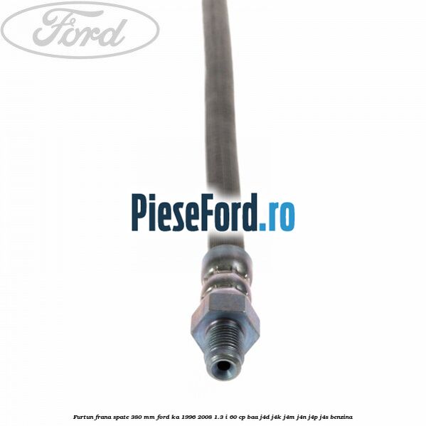 Furtun frana spate 380 mm Ford Ka 1996-2008 1.3 i 60 cp BAA, J4D, J4K, J4M, J4N, J4P, J4S benzina