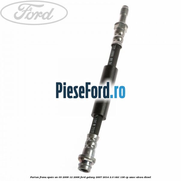 Furtun frana spate an 03/2006-12/2006 Ford Galaxy 2007-2014 2.0 TDCi 136 cp AZWC, UKWA diesel
