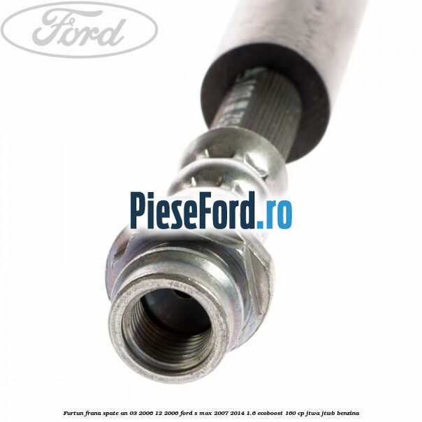 Furtun frana spate an 03/2006-12/2006 Ford S-Max 2007-2014 1.6 EcoBoost 160 cp JTWA, JTWB benzina