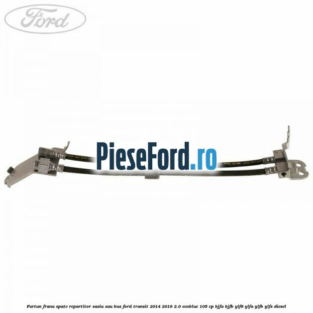 Furtun frana spate repartitor sasiu sau bus Ford Transit 2014-2018 2.0 EcoBlue 105 cp BJFA, BJFB, YLF6, YLFA, YLFB, YLFS diesel