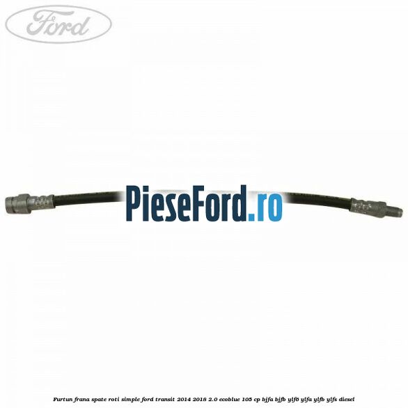 Furtun frana spate roti simple Ford Transit 2014-2018 2.0 EcoBlue 105 cp BJFA, BJFB, YLF6, YLFA, YLFB, YLFS diesel
