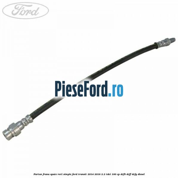 Furtun frana spate roti simple Ford Transit 2014-2018 2.2 TDCi 100 cp DRF5, DRFF, DRFG diesel