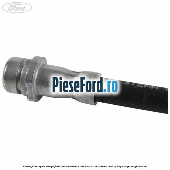 Furtun frana spate stanga Ford Tourneo Connect 2013-2018 1.0 EcoBoost 100 cp B3GA, M2GA, M2GB benzina
