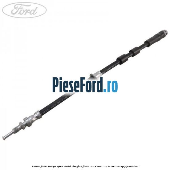 Furtun frana stanga spate model disc Ford Fiesta 2013-2017 1.6 ST 200 200 cp JTJC benzina