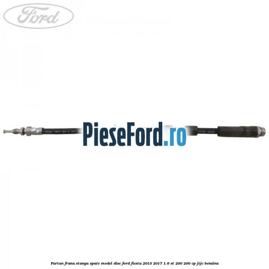 Furtun frana stanga spate model disc Ford Fiesta 2013-2017 1.6 ST 200 200 cp JTJC benzina