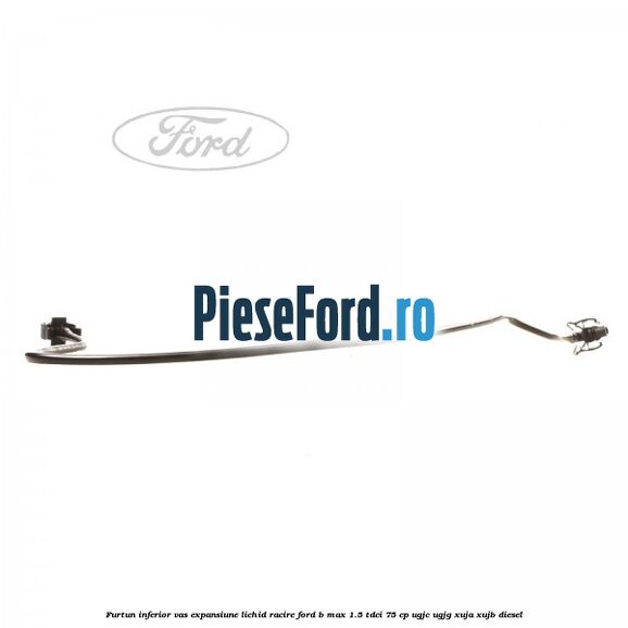 Furtun inferior vas expansiune lichid racire Ford B-Max 1.5 TDCi 75 cp UGJC, UGJG, XUJA, XUJB diesel
